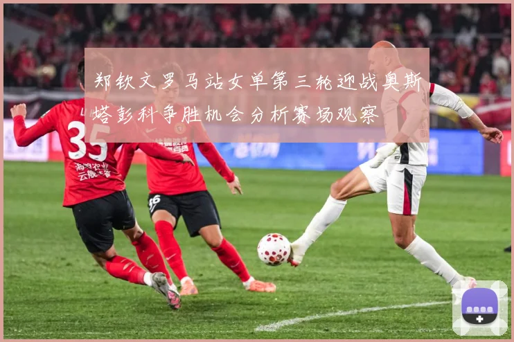 郑钦文罗马站女单第三轮迎战奥斯塔彭科争胜机会分析赛场观察