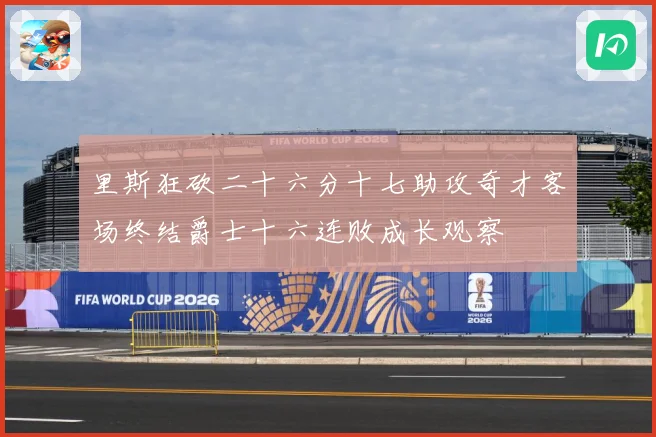 里斯狂砍二十六分十七助攻奇才客场终结爵士十六连败成长观察