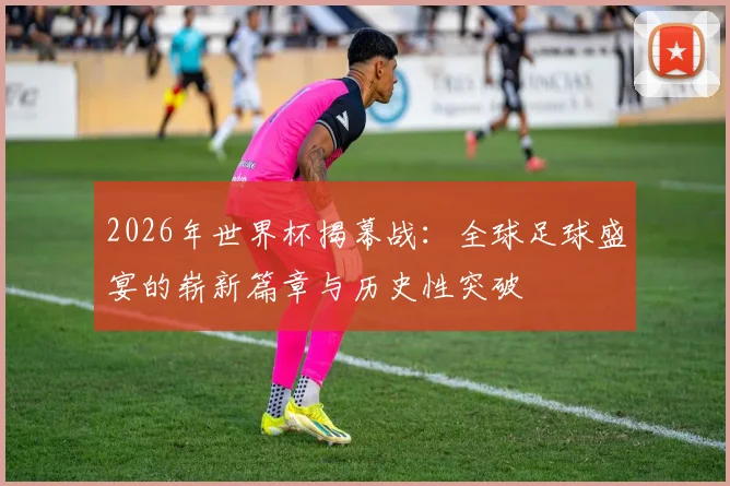 2026年世界杯揭幕战：全球足球盛宴的崭新篇章与历史性突破