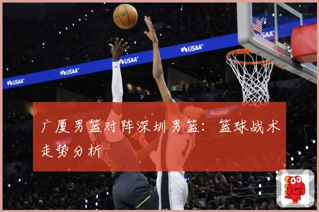 广厦男篮对阵深圳男篮：篮球战术走势分析