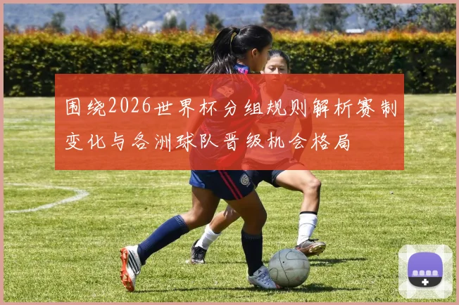 围绕2026世界杯分组规则解析赛制变化与各洲球队晋级机会格局