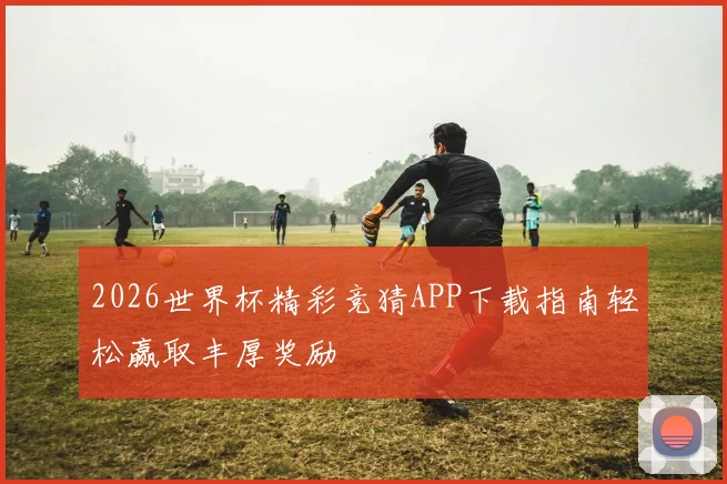 2026世界杯精彩竞猜APP下载指南轻松赢取丰厚奖励