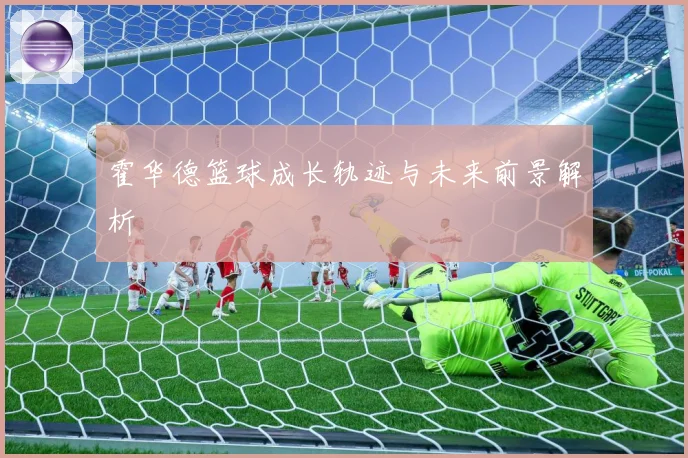 霍华德篮球成长轨迹与未来前景解析