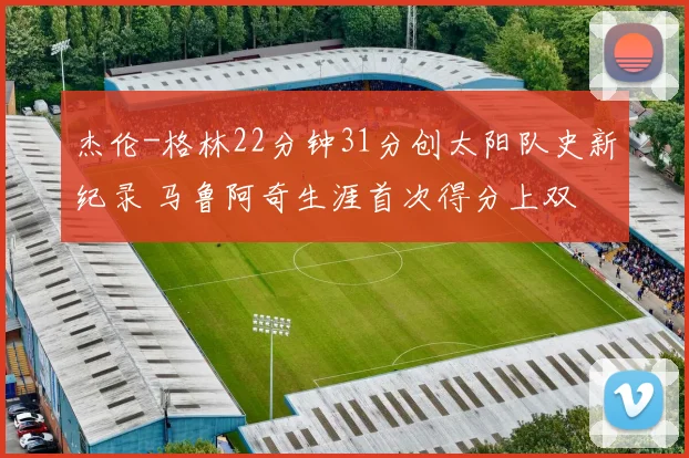 杰伦-格林22分钟31分创太阳队史新纪录 马鲁阿奇生涯首次得分上双