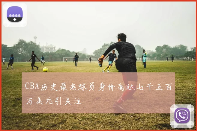 CBA历史最老球员身价高达七千五百万美元引关注