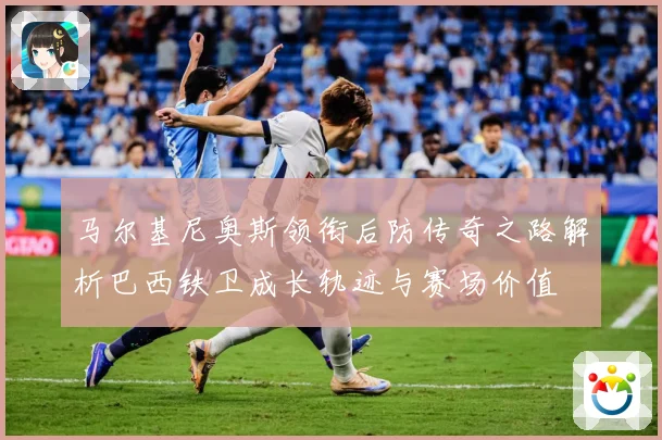 马尔基尼奥斯领衔后防传奇之路解析巴西铁卫成长轨迹与赛场价值