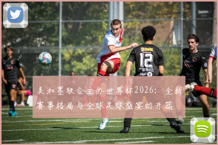 美加墨联合主办世界杯2026：全新赛事格局与全球足球盛宴的开篇
