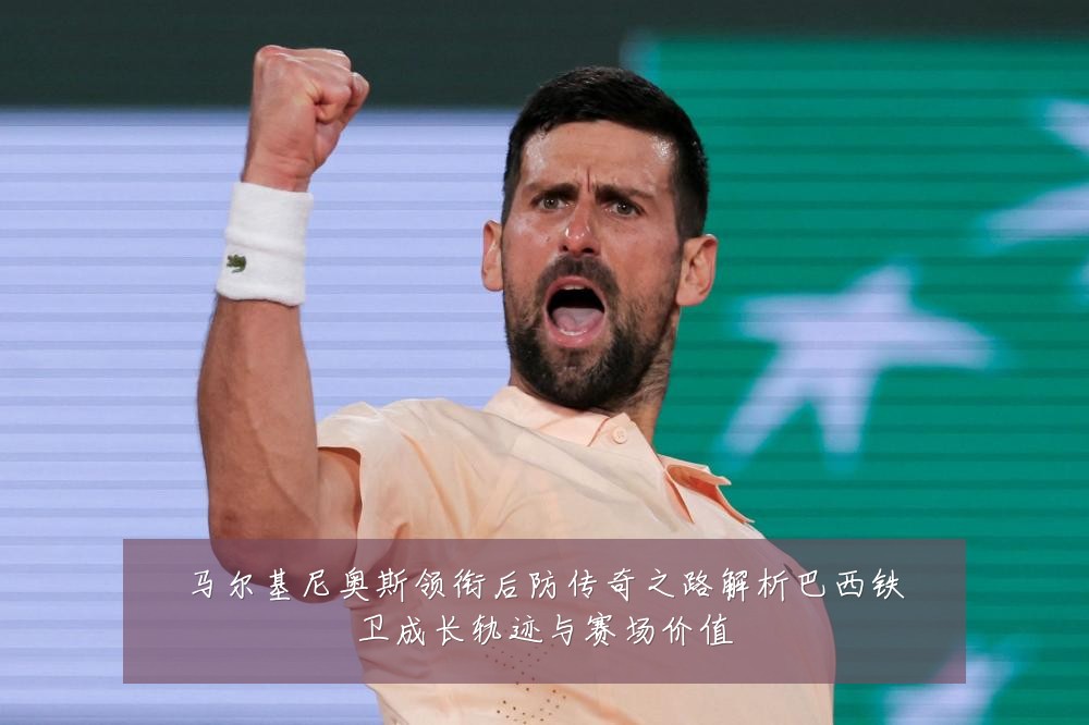 马尔基尼奥斯领衔后防传奇之路解析巴西铁卫成长轨迹与赛场价值